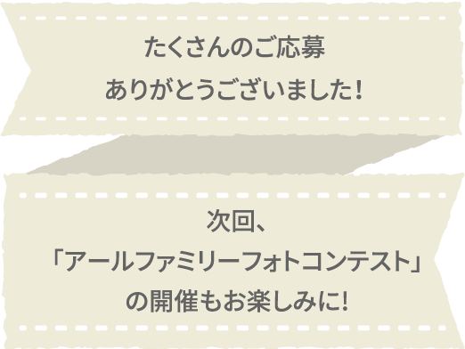 たくさんのご応募ありがとうございました！次回、「アールファミリーフォトコンテスト」の開催もお楽しみに！